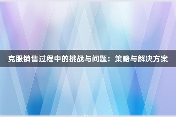 克服销售过程中的挑战与问题：策略与解决方案