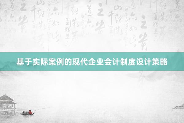 基于实际案例的现代企业会计制度设计策略